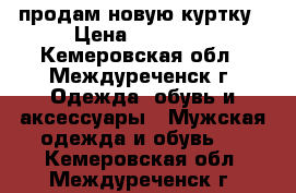 продам новую куртку › Цена ­ 16 000 - Кемеровская обл., Междуреченск г. Одежда, обувь и аксессуары » Мужская одежда и обувь   . Кемеровская обл.,Междуреченск г.